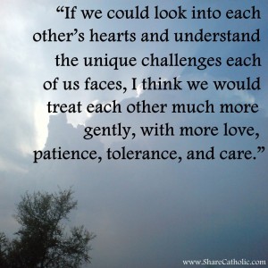 “If we could look into each other’s hearts and understand the unique challenges each of us faces, I think we would treat each other much more gently, with more love, patience, tolerance, and care.”