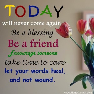 TODAY will never come again. Be a blessing. Be a friend, encourage someone. Take time to care. Let your words heal, and not wound.