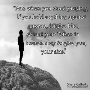 “And when you stand praying, if you hold anything against anyone, forgive him, so that your Father in heaven may forgive you, your sins.